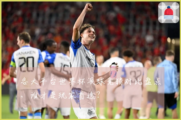 各大平台世界杯滚球竞猜对比盘点，谁才是玩家首选？