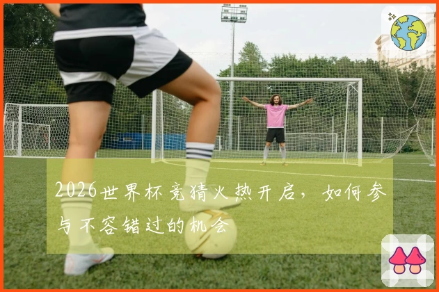 2026世界杯竞猜火热开启，如何参与不容错过的机会