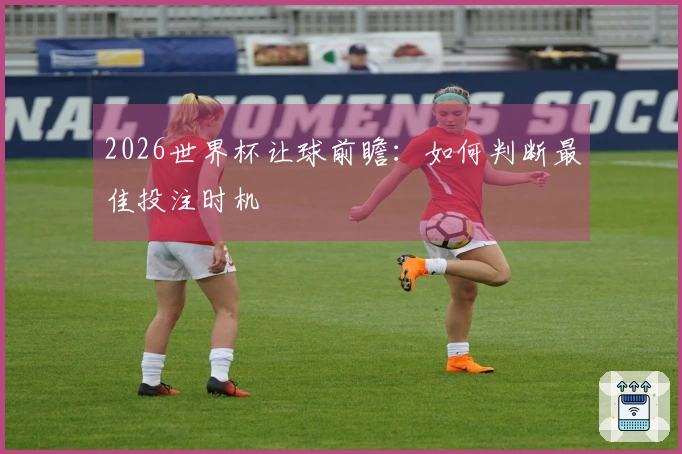 2026世界杯让球前瞻：如何判断最佳投注时机