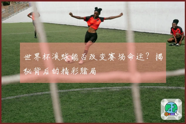 世界杯滚球能否改变赛场命运？揭秘背后的精彩赌局